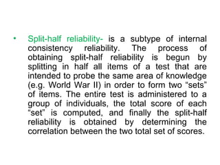 Split-half reliability-  is a subtype of internal consistency reliability. The process of obtaining split-half reliability is begun by splitting in half all items of a test that are intended to probe the same area of knowledge (e.g. World War II) in order to form two “sets” of items. The entire test is administered to a group of individuals, the total score of each “set” is computed, and finally the split-half reliability is obtained by determining the correlation between the two total set of scores. 