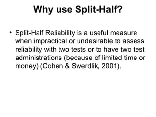 Why use Split-Half? Split-Half Reliability is a useful measure when impractical or undesirable to assess reliability with two tests or to have two test administrations (because of limited time or money) (Cohen & Swerdlik, 2001). 