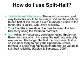 How do I use Split-Half ? 1st-divide test into halves . The most commonly used way to do this would be to assign odd numbered items to one half of the test and even numbered items to the other, this is called, Odd-Even reliability.  2nd - Find the correlation of scores between the two halves by using the Pearson r formula. 3rd - Adjust or reevaluate correlation using Spearman-Brown formula which increases the estimate reliability even more. The longer the test the more reliable it is so it is necessary to apply the Spearman-Brown formula to a test that has been shortened, as we do in split-half reliability (Kaplan & Saccuzzo, 2001). 