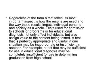Regardless of the form a test takes, its most important aspect is how the results are used and the way those results impact individual persons and society as a whole. Tests used for admission to schools or programs or for educational diagnosis not only affect individuals, but also assign value to the content being tested. A test that is perfectly appropriate and useful in one situation may be inappropriate or insufficient in another. For example, a test that may be sufficient for use in educational diagnosis may be completely insufficient for use in determining graduation from high school.  