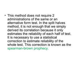 This method does not require 2 administrations of the same or an alternative form test. In the split halves method, it is not enough that we simply  derived its correlation because it only estimates the reliability of each half of test. It is necessary to use a statistical correction to estimate reliability of the whole test. This correction is known as the  spearman-brown prophecy. 