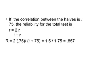 If  the correlation between the halves is .75, the reliability for the total test is r =  2 r   1+ r R = 2 (.75)/ (1+.75) = 1.5 / 1.75 = .857 
