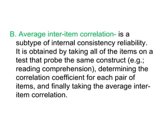 B. Average inter-item correlation-  is a subtype of internal consistency reliability. It is obtained by taking all of the items on a test that probe the same construct (e.g.; reading comprehension), determining the correlation coefficient for each pair of items, and finally taking the average inter-item correlation. 