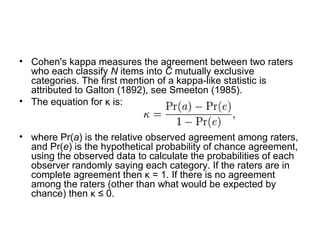 Cohen's kappa measures the agreement between two raters who each classify  N  items into  C  mutually exclusive categories. The first mention of a kappa-like statistic is attributed to Galton (1892), see Smeeton (1985). The equation for κ is: where Pr( a ) is the relative observed agreement among raters, and Pr( e ) is the hypothetical probability of chance agreement, using the observed data to calculate the probabilities of each observer randomly saying each category. If the raters are in complete agreement then κ = 1. If there is no agreement among the raters (other than what would be expected by chance) then κ ≤ 0. 