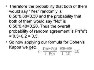 Therefore the probability that both of them would say "Yes" randomly is 0.50*0.60=0.30 and the probability that both of them would say "No" is 0.50*0.40=0.20. Thus the overall probability of random agreement is Pr("e") = 0.3+0.2 = 0.5. So now applying our formula for Cohen's Kappa we get: 