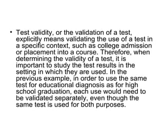Test validity, or the validation of a test, explicitly means validating the use of a test in a specific context, such as college admission or placement into a course. Therefore, when determining the validity of a test, it is important to study the test results in the setting in which they are used. In the previous example, in order to use the same test for educational diagnosis as for high school graduation, each use would need to be validated separately, even though the same test is used for both purposes.  