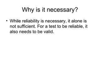 Why is it necessary? While reliability is necessary, it alone is not sufficient. For a test to be reliable, it also needs to be valid.  