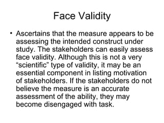 Face Validity Ascertains that the measure appears to be assessing the intended construct under study. The stakeholders can easily assess face validity. Although this is not a very “scientific” type of validity, it may be an essential component in listing motivation of stakeholders. If the stakeholders do not believe the measure is an accurate assessment of the ability, they may become disengaged with task.  