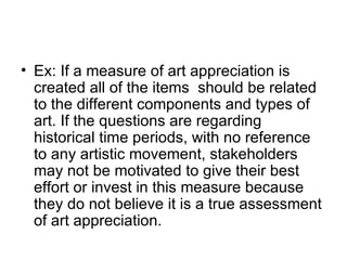 Ex: If a measure of art appreciation is created all of the items  should be related to the different components and types of art. If the questions are regarding historical time periods, with no reference to any artistic movement, stakeholders may not be motivated to give their best effort or invest in this measure because they do not believe it is a true assessment of art appreciation. 