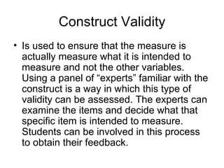 Construct Validity Is used to ensure that the measure is actually measure what it is intended to measure and not the other variables. Using a panel of “experts” familiar with the construct is a way in which this type of validity can be assessed. The experts can examine the items and decide what that specific item is intended to measure. Students can be involved in this process to obtain their feedback. 