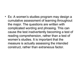 Ex: A women’s studies program may design a cumulative assessment of learning throughout the major. The questions are written with complicated wording and phrasing. This can cause the test inadvertently becoming a test of reading comprehension, rather than a test of women’s studies. It is important that the measure is actually assessing the intended construct, rather than extraneous factor.  