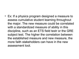 Ex: If a physics program designed a measure to assess cumulative student learning throughout the major. The new measure could be correlated with a standardized measure of ability in this discipline, such as an ETS field testr or the GRE subject test. The higher the correlation between the established measure and new measure, the more faith stakeholders can have in the new assessment tool.  