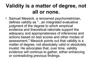 Validity is a matter of degree, not all or none. Samuel Messick, a renowned psychometrician, defines validity as "...an integrated evaluative judgment of the degree to which empirical evidence and theoretical rationale support the adequacy and appropriateness of inferences and actions based on test scores and other modes of assessment." Messick points out that validity is a matter of degree, not absolutely valid or absolutely invalid. He advocates that, over time, validity evidence will continue to gather, either enhancing or contradicting previous findings.  