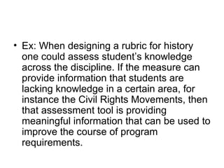 Ex: When designing a rubric for history one could assess student’s knowledge across the discipline. If the measure can provide information that students are lacking knowledge in a certain area, for instance the Civil Rights Movements, then that assessment tool is providing meaningful information that can be used to improve the course of program requirements.  