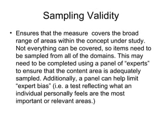 Sampling Validity Ensures that the measure  covers the broad range of areas within the concept under study. Not everything can be covered, so items need to be sampled from all of the domains. This may need to be completed using a panel of “experts” to ensure that the content area is adequately sampled. Additionally, a panel can help limit “expert bias” (i.e. a test reflecting what an individual personally feels are the most important or relevant areas.) 