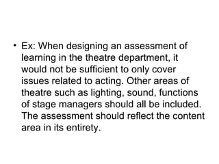 Ex: When designing an assessment of learning in the theatre department, it would not be sufficient to only cover issues related to acting. Other areas of theatre such as lighting, sound, functions of stage managers should all be included. The assessment should reflect the content area in its entirety. 