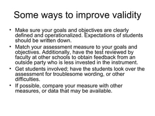 Some ways to improve validity Make sure your goals and objectives are clearly defined and operationalized. Expectations of students should be written down. Match your assessment measure to your goals and objectives. Additionally, have the test reviewed by faculty at other schools to obtain feedback from an outside party who is less invested in the instrument. Get students involved; have the students look over the assessment for troublesome wording, or other difficulties. If possible, compare your measure with other measures, or data that may be available. 