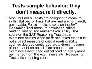 Tests sample behavior; they don't measure it directly. Most, but not all, tests are designed to measure skills, abilities, or traits that are and are not directly observable. For example, scores on the SAT Reasoning Test measure developed critical reading, writing and mathematical ability. The score on the SAT Reasoning Test that an examinee obtains when he or she takes the test is not a direct measure of critical reading ability, such as degrees centigrade are a direct measure of the heat of an object. The amount of an examinee's developed critical reading ability must be inferred from the examinee's SAT Reasoning Test critical reading score.  