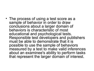 The process of using a test score as a sample of behavior in order to draw conclusions about a larger domain of behaviors is characteristic of most educational and psychological tests. Responsible test developers and publishers must be able to demonstrate that it is possible to use the sample of behaviors measured by a test to make valid inferences about an examinee's ability to perform tasks that represent the larger domain of interest.  