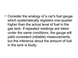 Consider the analogy of a car's fuel gauge which systematically registers one-quarter higher than the actual level of fuel in the gas tank. If repeated readings are taken under the same conditions, the gauge will yield consistent (reliable) measurements, but the inference about the amount of fuel in the tank is faulty.  