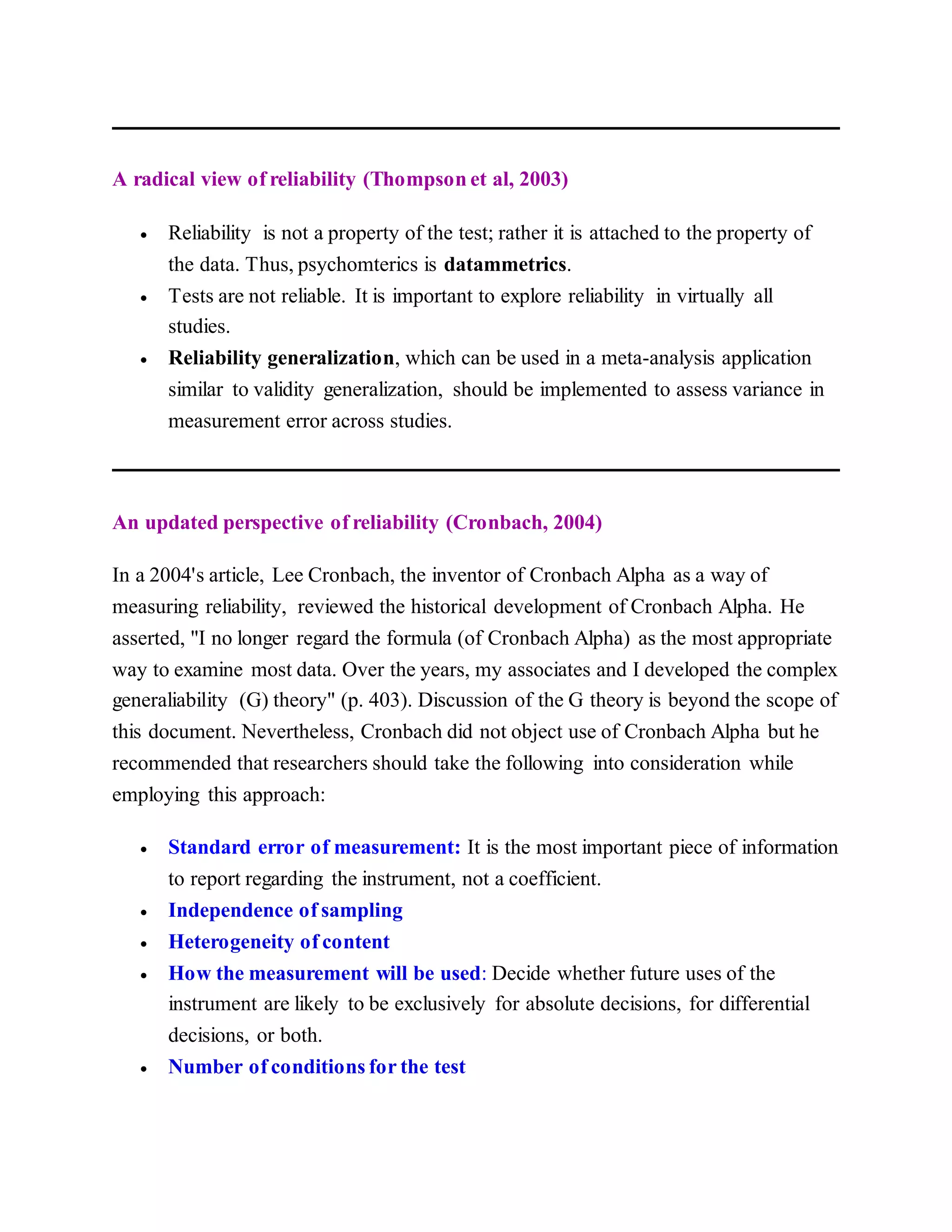 A radical view of reliability (Thompson et al, 2003)
 Reliability is not a property of the test; rather it is attached to the property of
the data. Thus, psychomterics is datammetrics.
 Tests are not reliable. It is important to explore reliability in virtually all
studies.
 Reliability generalization, which can be used in a meta-analysis application
similar to validity generalization, should be implemented to assess variance in
measurement error across studies.
An updated perspective of reliability (Cronbach, 2004)
In a 2004's article, Lee Cronbach, the inventor of Cronbach Alpha as a way of
measuring reliability, reviewed the historical development of Cronbach Alpha. He
asserted, "I no longer regard the formula (of Cronbach Alpha) as the most appropriate
way to examine most data. Over the years, my associates and I developed the complex
generaliability (G) theory" (p. 403). Discussion of the G theory is beyond the scope of
this document. Nevertheless, Cronbach did not object use of Cronbach Alpha but he
recommended that researchers should take the following into consideration while
employing this approach:
 Standard error of measurement: It is the most important piece of information
to report regarding the instrument, not a coefficient.
 Independence of sampling
 Heterogeneity of content
 How the measurement will be used: Decide whether future uses of the
instrument are likely to be exclusively for absolute decisions, for differential
decisions, or both.
 Number of conditions for the test
 