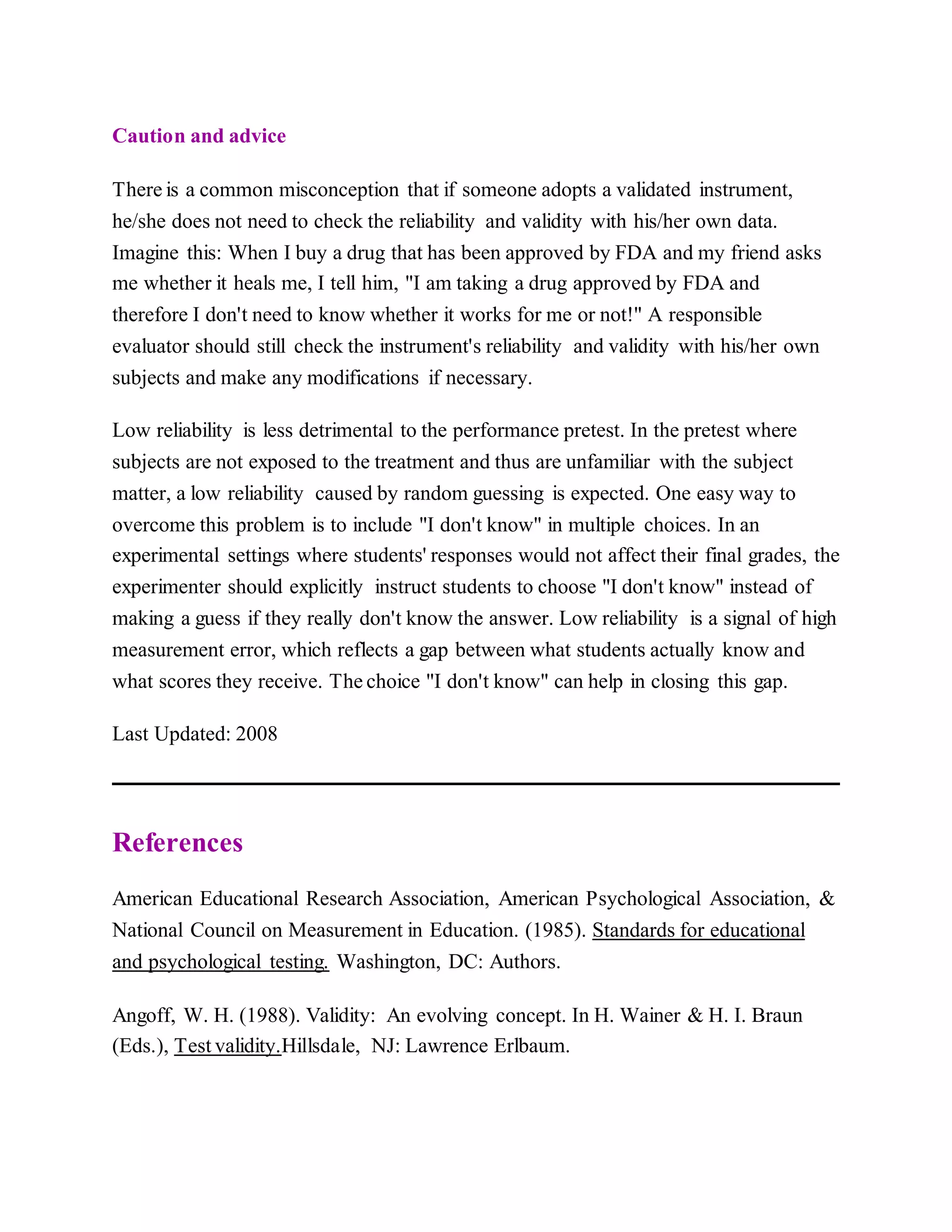 Caution and advice
There is a common misconception that if someone adopts a validated instrument,
he/she does not need to check the reliability and validity with his/her own data.
Imagine this: When I buy a drug that has been approved by FDA and my friend asks
me whether it heals me, I tell him, "I am taking a drug approved by FDA and
therefore I don't need to know whether it works for me or not!" A responsible
evaluator should still check the instrument's reliability and validity with his/her own
subjects and make any modifications if necessary.
Low reliability is less detrimental to the performance pretest. In the pretest where
subjects are not exposed to the treatment and thus are unfamiliar with the subject
matter, a low reliability caused by random guessing is expected. One easy way to
overcome this problem is to include "I don't know" in multiple choices. In an
experimental settings where students' responses would not affect their final grades, the
experimenter should explicitly instruct students to choose "I don't know" instead of
making a guess if they really don't know the answer. Low reliability is a signal of high
measurement error, which reflects a gap between what students actually know and
what scores they receive. The choice "I don't know" can help in closing this gap.
Last Updated: 2008
References
American Educational Research Association, American Psychological Association, &
National Council on Measurement in Education. (1985). Standards for educational
and psychological testing. Washington, DC: Authors.
Angoff, W. H. (1988). Validity: An evolving concept. In H. Wainer & H. I. Braun
(Eds.), Test validity.Hillsdale, NJ: Lawrence Erlbaum.
 