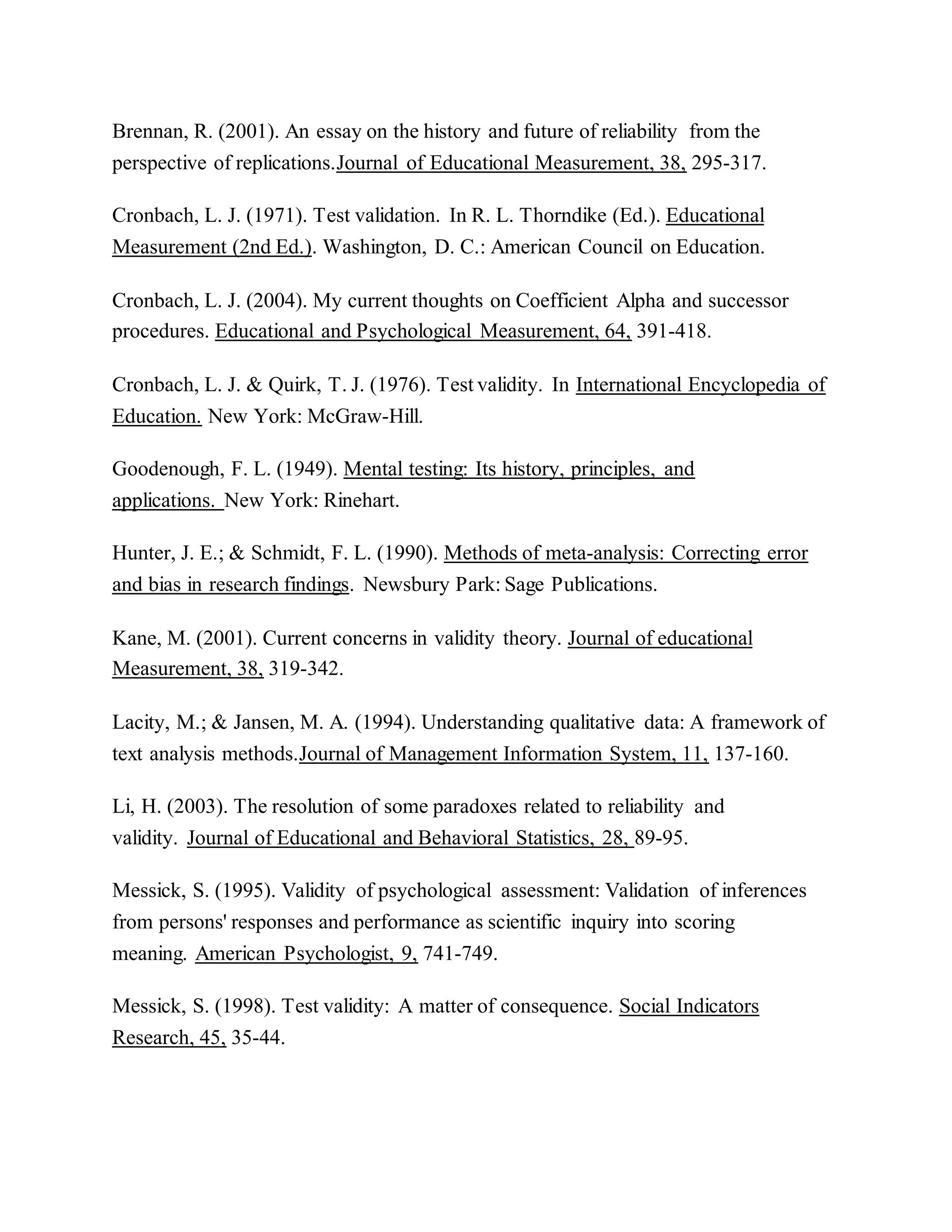 Brennan, R. (2001). An essay on the history and future of reliability from the
perspective of replications.Journal of Educational Measurement, 38, 295-317.
Cronbach, L. J. (1971). Test validation. In R. L. Thorndike (Ed.). Educational
Measurement (2nd Ed.). Washington, D. C.: American Council on Education.
Cronbach, L. J. (2004). My current thoughts on Coefficient Alpha and successor
procedures. Educational and Psychological Measurement, 64, 391-418.
Cronbach, L. J. & Quirk, T. J. (1976). Test validity. In International Encyclopedia of
Education. New York: McGraw-Hill.
Goodenough, F. L. (1949). Mental testing: Its history, principles, and
applications. New York: Rinehart.
Hunter, J. E.; & Schmidt, F. L. (1990). Methods of meta-analysis: Correcting error
and bias in research findings. Newsbury Park: Sage Publications.
Kane, M. (2001). Current concerns in validity theory. Journal of educational
Measurement, 38, 319-342.
Lacity, M.; & Jansen, M. A. (1994). Understanding qualitative data: A framework of
text analysis methods.Journal of Management Information System, 11, 137-160.
Li, H. (2003). The resolution of some paradoxes related to reliability and
validity. Journal of Educational and Behavioral Statistics, 28, 89-95.
Messick, S. (1995). Validity of psychological assessment: Validation of inferences
from persons' responses and performance as scientific inquiry into scoring
meaning. American Psychologist, 9, 741-749.
Messick, S. (1998). Test validity: A matter of consequence. Social Indicators
Research, 45, 35-44.
 