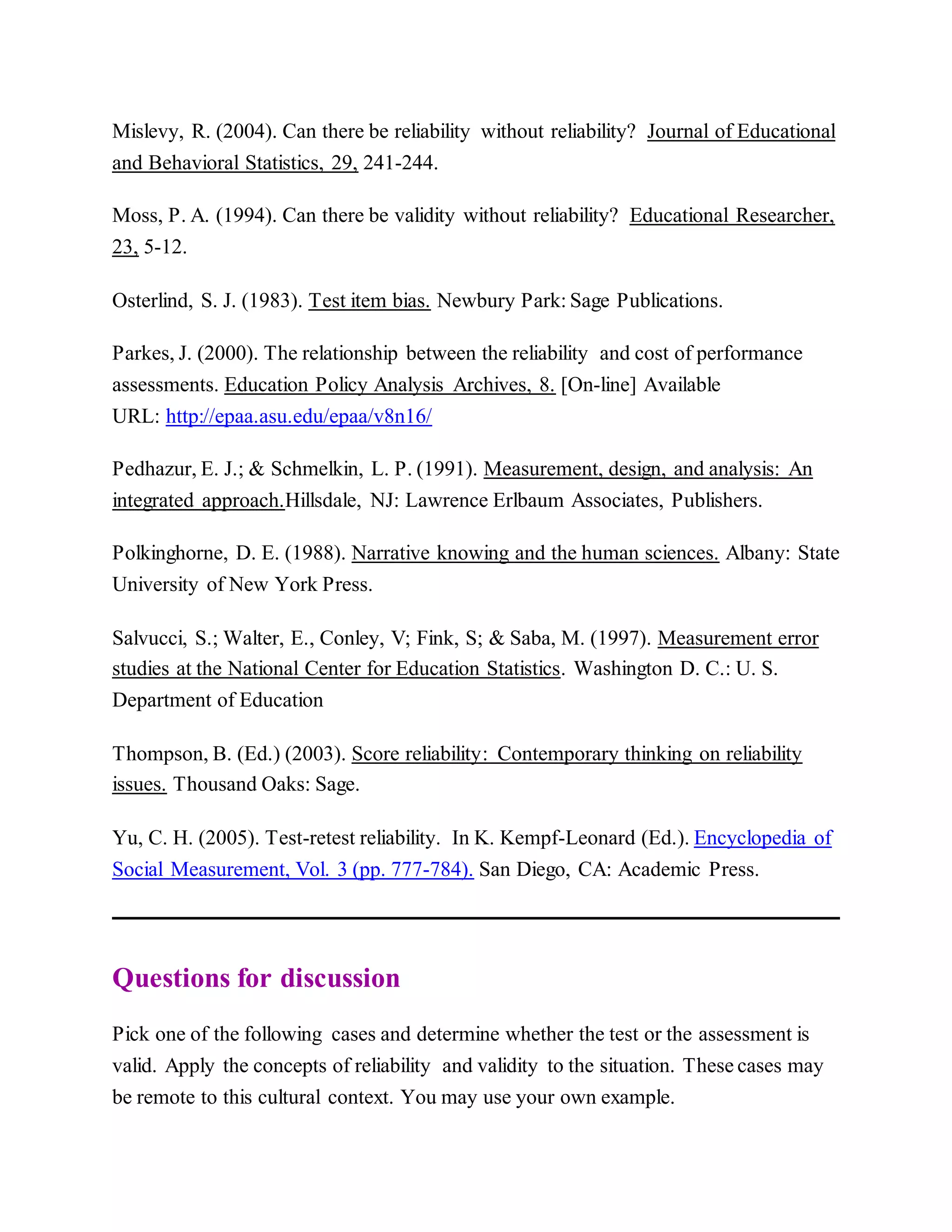 Mislevy, R. (2004). Can there be reliability without reliability? Journal of Educational
and Behavioral Statistics, 29, 241-244.
Moss, P. A. (1994). Can there be validity without reliability? Educational Researcher,
23, 5-12.
Osterlind, S. J. (1983). Test item bias. Newbury Park: Sage Publications.
Parkes, J. (2000). The relationship between the reliability and cost of performance
assessments. Education Policy Analysis Archives, 8. [On-line] Available
URL: http://epaa.asu.edu/epaa/v8n16/
Pedhazur, E. J.; & Schmelkin, L. P. (1991). Measurement, design, and analysis: An
integrated approach.Hillsdale, NJ: Lawrence Erlbaum Associates, Publishers.
Polkinghorne, D. E. (1988). Narrative knowing and the human sciences. Albany: State
University of New York Press.
Salvucci, S.; Walter, E., Conley, V; Fink, S; & Saba, M. (1997). Measurement error
studies at the National Center for Education Statistics. Washington D. C.: U. S.
Department of Education
Thompson, B. (Ed.) (2003). Score reliability: Contemporary thinking on reliability
issues. Thousand Oaks: Sage.
Yu, C. H. (2005). Test-retest reliability. In K. Kempf-Leonard (Ed.). Encyclopedia of
Social Measurement, Vol. 3 (pp. 777-784). San Diego, CA: Academic Press.
Questions for discussion
Pick one of the following cases and determine whether the test or the assessment is
valid. Apply the concepts of reliability and validity to the situation. These cases may
be remote to this cultural context. You may use your own example.
 