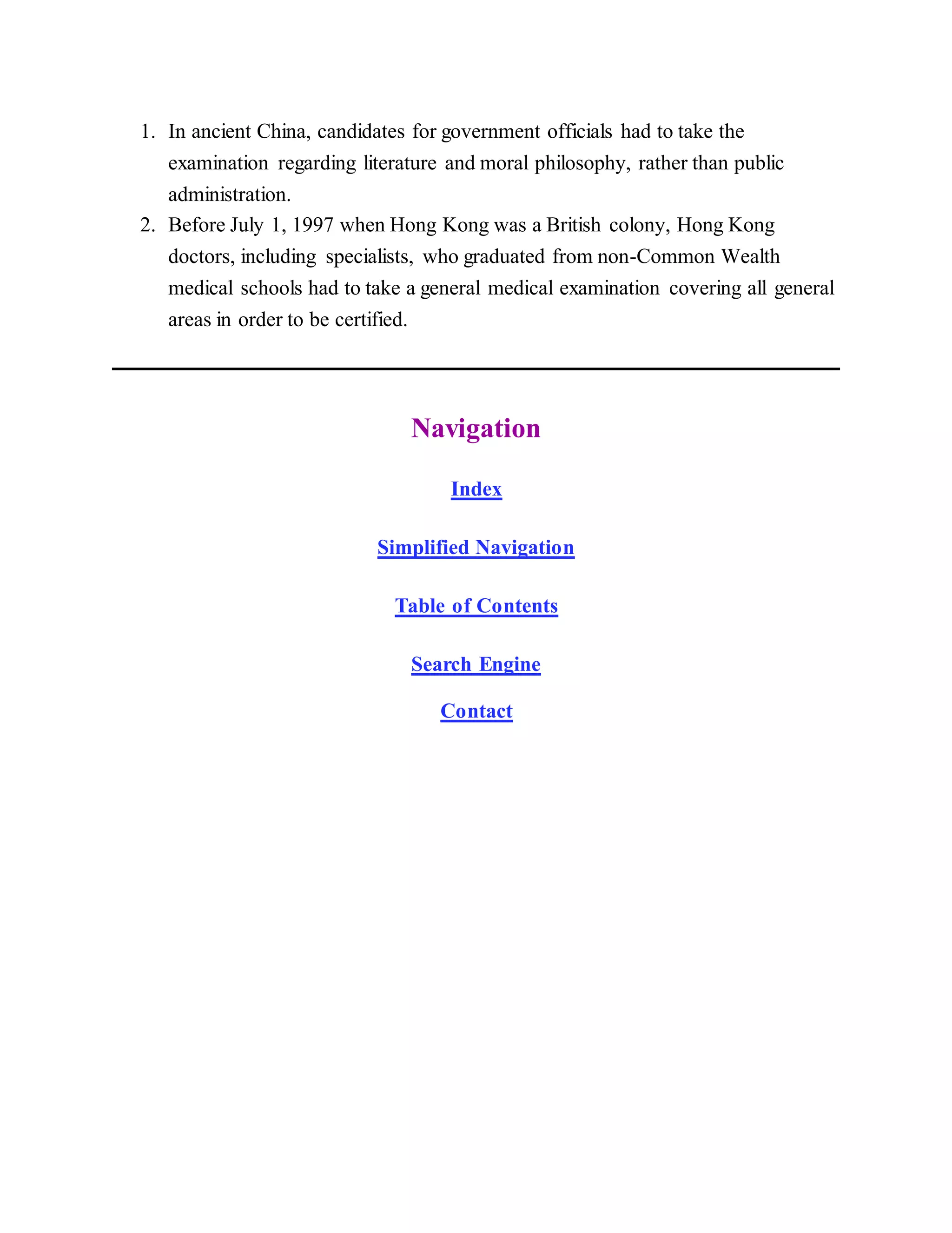 1. In ancient China, candidates for government officials had to take the
examination regarding literature and moral philosophy, rather than public
administration.
2. Before July 1, 1997 when Hong Kong was a British colony, Hong Kong
doctors, including specialists, who graduated from non-Common Wealth
medical schools had to take a general medical examination covering all general
areas in order to be certified.
Navigation
Index
Simplified Navigation
Table of Contents
Search Engine
Contact
 