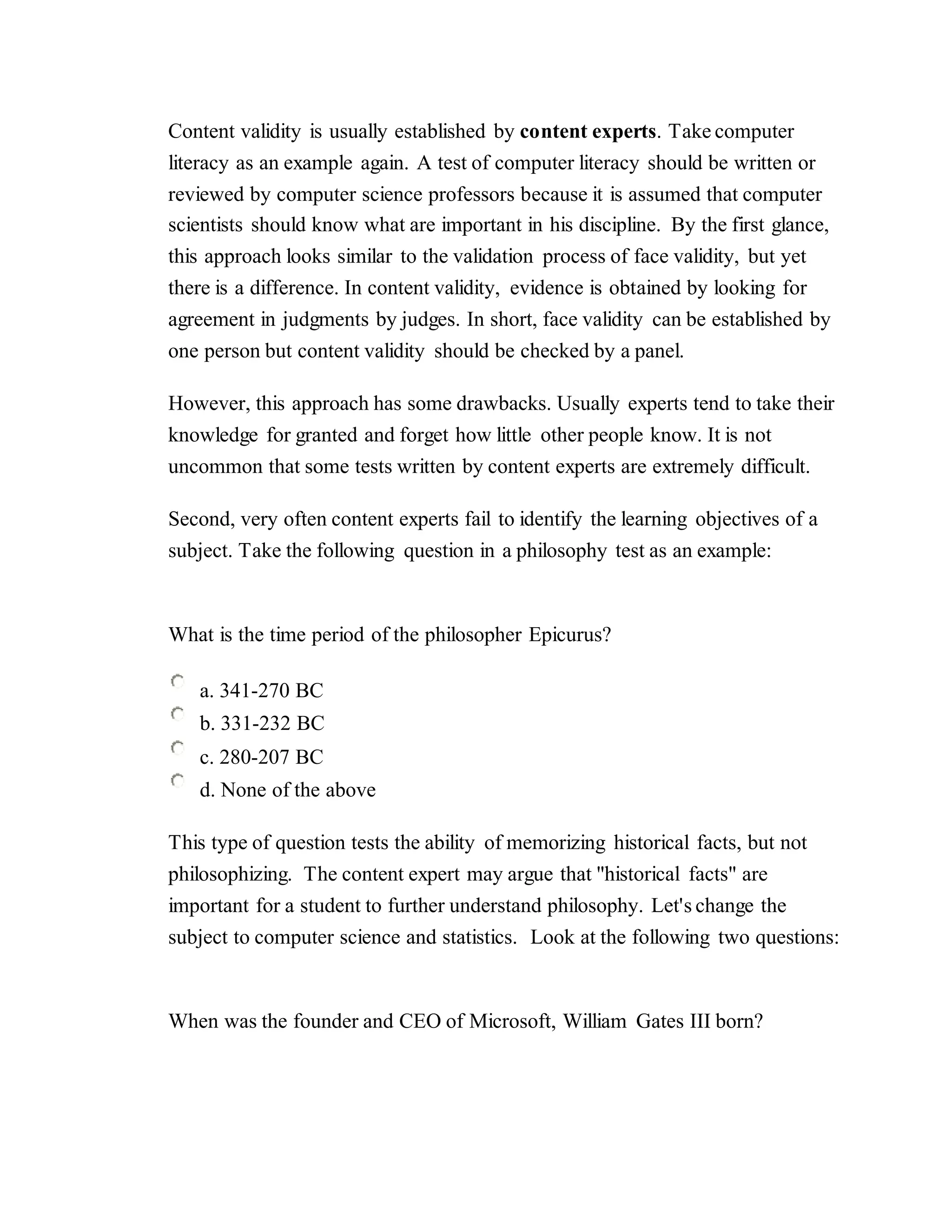 Content validity is usually established by content experts. Take computer
literacy as an example again. A test of computer literacy should be written or
reviewed by computer science professors because it is assumed that computer
scientists should know what are important in his discipline. By the first glance,
this approach looks similar to the validation process of face validity, but yet
there is a difference. In content validity, evidence is obtained by looking for
agreement in judgments by judges. In short, face validity can be established by
one person but content validity should be checked by a panel.
However, this approach has some drawbacks. Usually experts tend to take their
knowledge for granted and forget how little other people know. It is not
uncommon that some tests written by content experts are extremely difficult.
Second, very often content experts fail to identify the learning objectives of a
subject. Take the following question in a philosophy test as an example:
What is the time period of the philosopher Epicurus?
a. 341-270 BC
b. 331-232 BC
c. 280-207 BC
d. None of the above
This type of question tests the ability of memorizing historical facts, but not
philosophizing. The content expert may argue that "historical facts" are
important for a student to further understand philosophy. Let's change the
subject to computer science and statistics. Look at the following two questions:
When was the founder and CEO of Microsoft, William Gates III born?
 