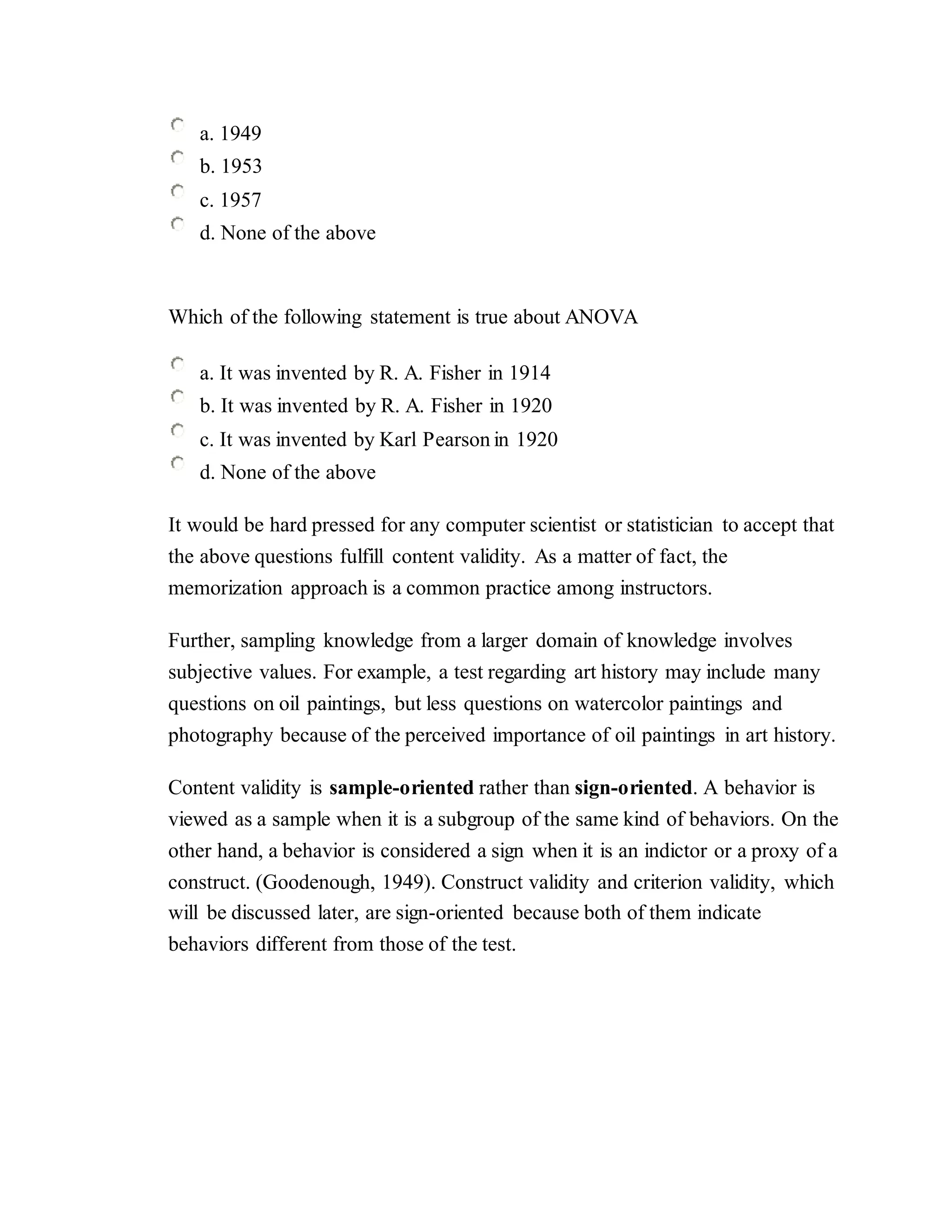a. 1949
b. 1953
c. 1957
d. None of the above
Which of the following statement is true about ANOVA
a. It was invented by R. A. Fisher in 1914
b. It was invented by R. A. Fisher in 1920
c. It was invented by Karl Pearson in 1920
d. None of the above
It would be hard pressed for any computer scientist or statistician to accept that
the above questions fulfill content validity. As a matter of fact, the
memorization approach is a common practice among instructors.
Further, sampling knowledge from a larger domain of knowledge involves
subjective values. For example, a test regarding art history may include many
questions on oil paintings, but less questions on watercolor paintings and
photography because of the perceived importance of oil paintings in art history.
Content validity is sample-oriented rather than sign-oriented. A behavior is
viewed as a sample when it is a subgroup of the same kind of behaviors. On the
other hand, a behavior is considered a sign when it is an indictor or a proxy of a
construct. (Goodenough, 1949). Construct validity and criterion validity, which
will be discussed later, are sign-oriented because both of them indicate
behaviors different from those of the test.
 