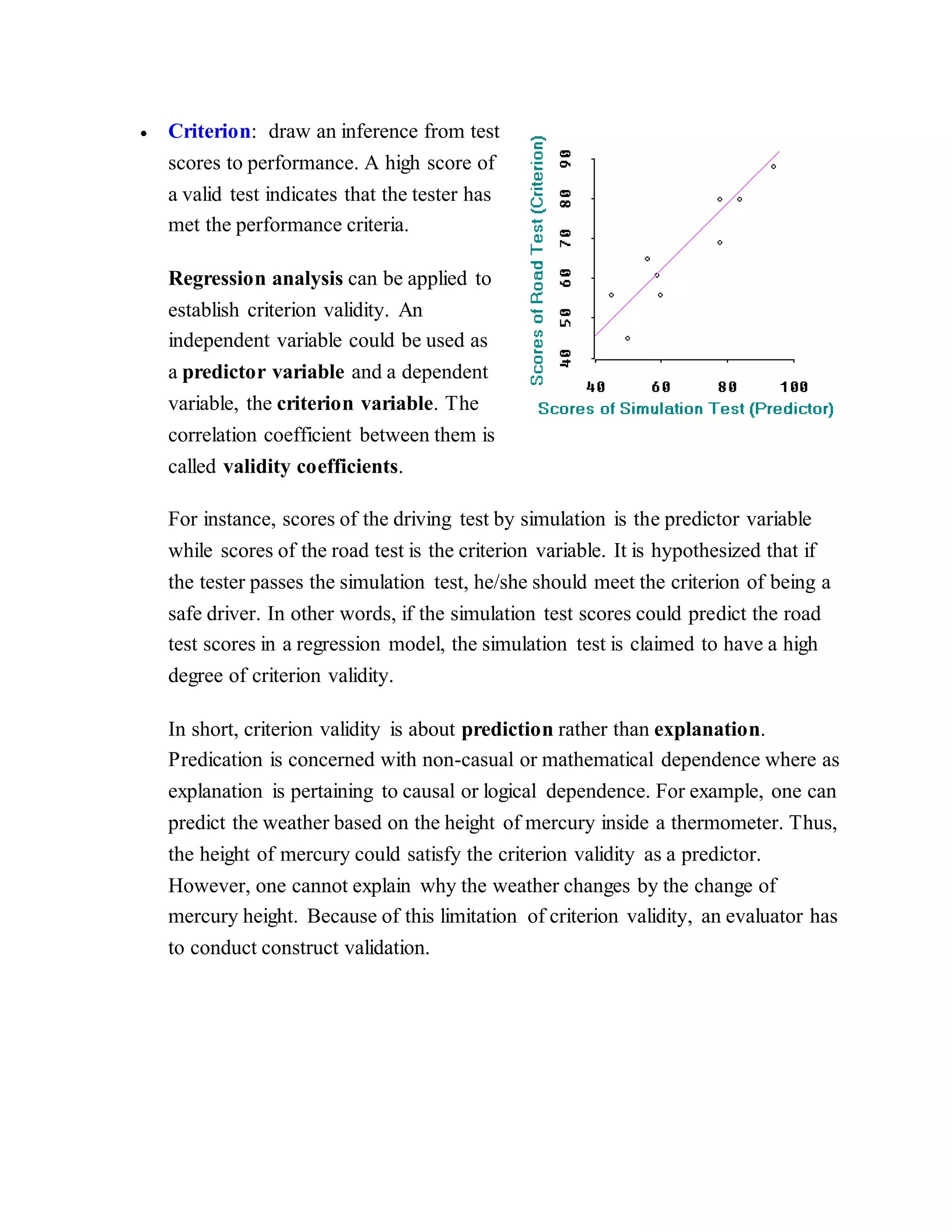  Criterion: draw an inference from test
scores to performance. A high score of
a valid test indicates that the tester has
met the performance criteria.
Regression analysis can be applied to
establish criterion validity. An
independent variable could be used as
a predictor variable and a dependent
variable, the criterion variable. The
correlation coefficient between them is
called validity coefficients.
For instance, scores of the driving test by simulation is the predictor variable
while scores of the road test is the criterion variable. It is hypothesized that if
the tester passes the simulation test, he/she should meet the criterion of being a
safe driver. In other words, if the simulation test scores could predict the road
test scores in a regression model, the simulation test is claimed to have a high
degree of criterion validity.
In short, criterion validity is about prediction rather than explanation.
Predication is concerned with non-casual or mathematical dependence where as
explanation is pertaining to causal or logical dependence. For example, one can
predict the weather based on the height of mercury inside a thermometer. Thus,
the height of mercury could satisfy the criterion validity as a predictor.
However, one cannot explain why the weather changes by the change of
mercury height. Because of this limitation of criterion validity, an evaluator has
to conduct construct validation.
 