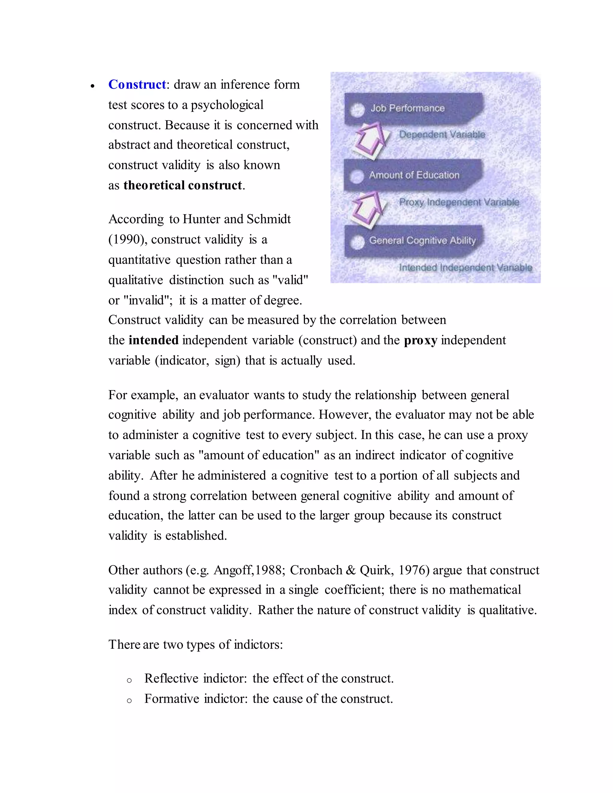 Construct: draw an inference form
test scores to a psychological
construct. Because it is concerned with
abstract and theoretical construct,
construct validity is also known
as theoretical construct.
According to Hunter and Schmidt
(1990), construct validity is a
quantitative question rather than a
qualitative distinction such as "valid"
or "invalid"; it is a matter of degree.
Construct validity can be measured by the correlation between
the intended independent variable (construct) and the proxy independent
variable (indicator, sign) that is actually used.
For example, an evaluator wants to study the relationship between general
cognitive ability and job performance. However, the evaluator may not be able
to administer a cognitive test to every subject. In this case, he can use a proxy
variable such as "amount of education" as an indirect indicator of cognitive
ability. After he administered a cognitive test to a portion of all subjects and
found a strong correlation between general cognitive ability and amount of
education, the latter can be used to the larger group because its construct
validity is established.
Other authors (e.g. Angoff,1988; Cronbach & Quirk, 1976) argue that construct
validity cannot be expressed in a single coefficient; there is no mathematical
index of construct validity. Rather the nature of construct validity is qualitative.
There are two types of indictors:
o Reflective indictor: the effect of the construct.
o Formative indictor: the cause of the construct.
 