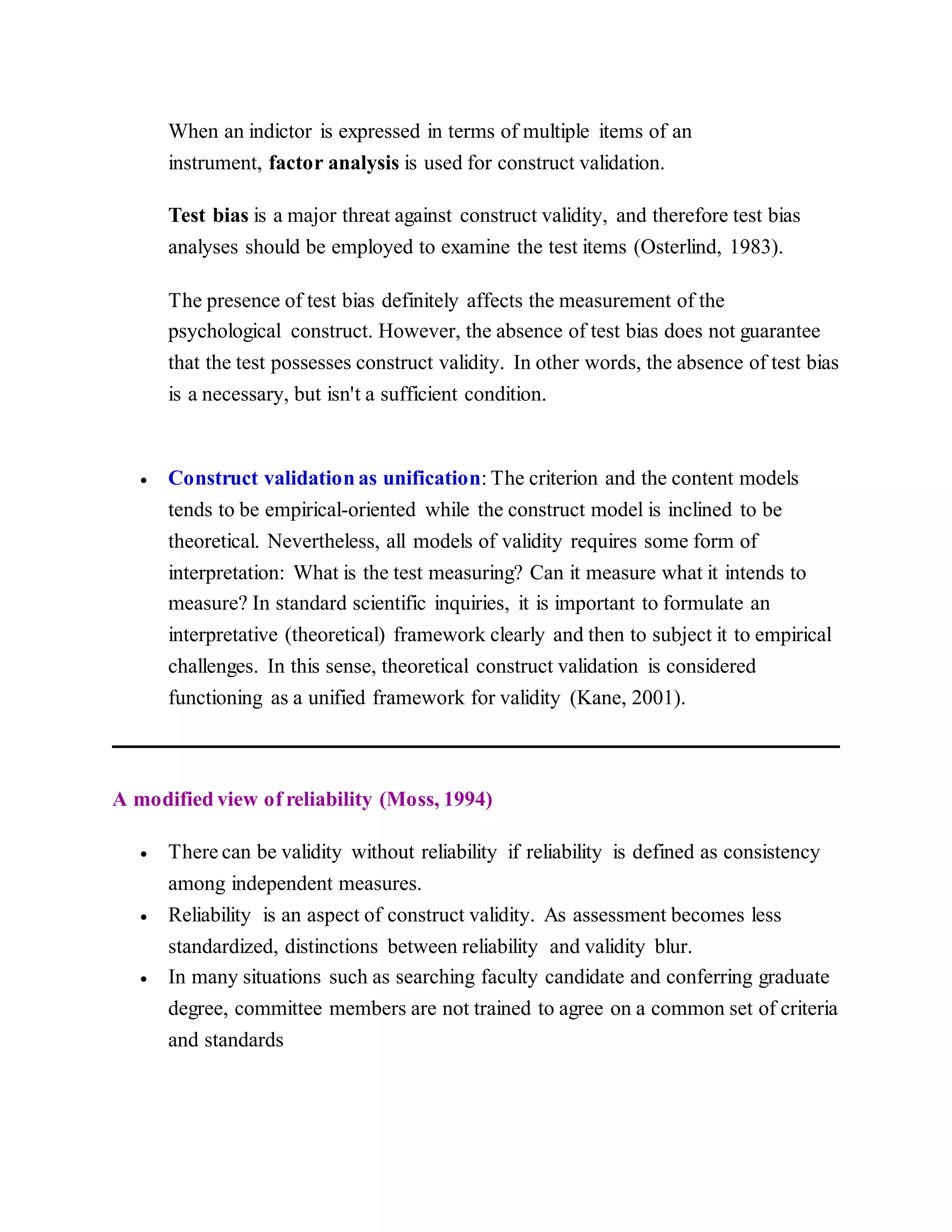When an indictor is expressed in terms of multiple items of an
instrument, factor analysis is used for construct validation.
Test bias is a major threat against construct validity, and therefore test bias
analyses should be employed to examine the test items (Osterlind, 1983).
The presence of test bias definitely affects the measurement of the
psychological construct. However, the absence of test bias does not guarantee
that the test possesses construct validity. In other words, the absence of test bias
is a necessary, but isn't a sufficient condition.
 Construct validation as unification: The criterion and the content models
tends to be empirical-oriented while the construct model is inclined to be
theoretical. Nevertheless, all models of validity requires some form of
interpretation: What is the test measuring? Can it measure what it intends to
measure? In standard scientific inquiries, it is important to formulate an
interpretative (theoretical) framework clearly and then to subject it to empirical
challenges. In this sense, theoretical construct validation is considered
functioning as a unified framework for validity (Kane, 2001).
A modified view of reliability (Moss, 1994)
 There can be validity without reliability if reliability is defined as consistency
among independent measures.
 Reliability is an aspect of construct validity. As assessment becomes less
standardized, distinctions between reliability and validity blur.
 In many situations such as searching faculty candidate and conferring graduate
degree, committee members are not trained to agree on a common set of criteria
and standards
 