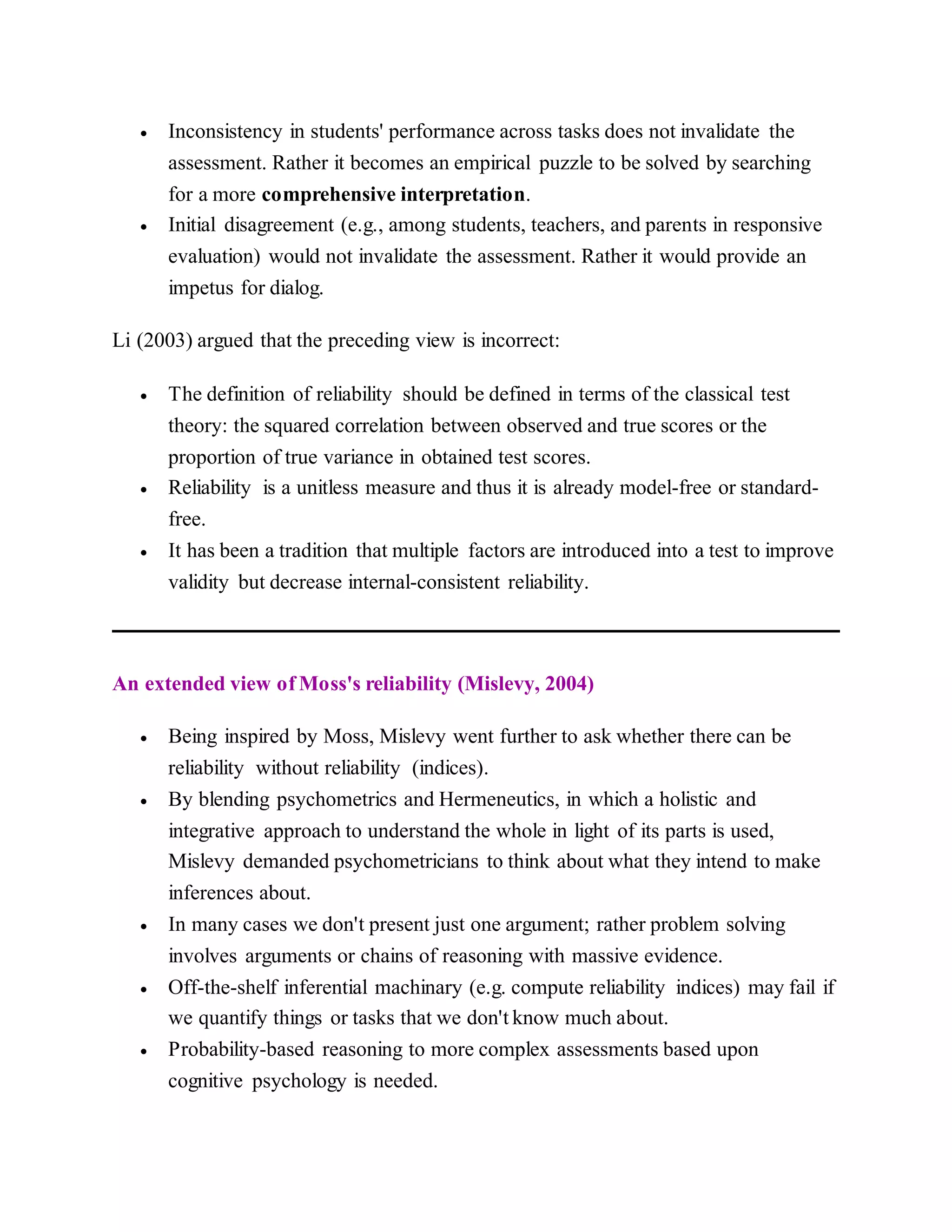  Inconsistency in students' performance across tasks does not invalidate the
assessment. Rather it becomes an empirical puzzle to be solved by searching
for a more comprehensive interpretation.
 Initial disagreement (e.g., among students, teachers, and parents in responsive
evaluation) would not invalidate the assessment. Rather it would provide an
impetus for dialog.
Li (2003) argued that the preceding view is incorrect:
 The definition of reliability should be defined in terms of the classical test
theory: the squared correlation between observed and true scores or the
proportion of true variance in obtained test scores.
 Reliability is a unitless measure and thus it is already model-free or standard-
free.
 It has been a tradition that multiple factors are introduced into a test to improve
validity but decrease internal-consistent reliability.
An extended view of Moss's reliability (Mislevy, 2004)
 Being inspired by Moss, Mislevy went further to ask whether there can be
reliability without reliability (indices).
 By blending psychometrics and Hermeneutics, in which a holistic and
integrative approach to understand the whole in light of its parts is used,
Mislevy demanded psychometricians to think about what they intend to make
inferences about.
 In many cases we don't present just one argument; rather problem solving
involves arguments or chains of reasoning with massive evidence.
 Off-the-shelf inferential machinary (e.g. compute reliability indices) may fail if
we quantify things or tasks that we don't know much about.
 Probability-based reasoning to more complex assessments based upon
cognitive psychology is needed.
 