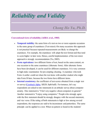 Reliability and Validity
Chong Ho Yu, Ph.D.
Conventional views of reliability (AERA et al., 1985)
 Temporal stability: the same form of a test on two or more separate occasions
to the same group of examinees (Test-retest). On many occasions this approach
is not practical because repeated measurements are likely to change the
examinees. For example, the examinees will adapt the test format and thus tend
to score higher in later tests. Hence, careful implementation of the test-retest
approach is strongly recommendation (Yu, 2005).
 Form equivalence: two different forms of test, based on the same content, on
one occasion to the same examinees (Alternate form). After alternate forms
have been developed, it can be used for different examinees. It is very common
in high-stake examination for pre-empting cheating. A examinee who took
Form A earlier could not share the test items with another student who might
take Form B later, because the two forms have different items.
 Internal consistency: the coefficient of test scores obtained from a single test
or survey (Cronbach Alpha, KR20, Spilt-half). For instance, let's say
respondents are asked to rate statements in an attitude survey about computer
anxiety. One statement is "I feel very negative about computers in general."
Another statement is "I enjoy using computers." People who strongly agree
with the first statement should be strongly disagree with the second statement,
and vice versa. If the rating of both statements is high or low among several
respondents, the responses are said to be inconsistent and patternless. The same
principle can be applied to a test. When no pattern is found in the students'
 