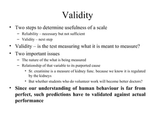 Validity
• Two steps to determine usefulness of a scale
   – Reliability – necessary but not sufficient
   – Validity – next step
• Validity – is the test measuring what it is meant to measure?
• Two important issues
   – The nature of the what is being measured
   – Relationship of that variable to its purported cause
      • Sr. creatinine is a measure of kidney func. because we know it is regulated
         by the kidneys
      • But whether students who do volunteer work will become better doctors?
• Since our understanding of human behaviour is far from
  perfect, such predictions have to validated against actual
  performance
 