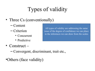 Types of validity
• Three Cs (conventionally)
  – Content
                            All types of validity are addressing the same
  – Criterion             issue of the degree of confidence we can place
                           in the inferences we can draw from the scales
     • Concurrent
     • Predictive
• Construct –
  – Convergent, discriminant, trait etc.,

•Others (face validity)
 