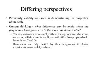 Differing perspectives
• Previously validity was seen as demonstrating the properties
  of the scale
• Current thinking - what inferences can be made about the
  people that have given rise to the scores on these scales?
   – Thus validation is a process of hypothesis testing (someone who scores
     on test A, will do worse in test B, and will differ from people who do
     better in test C and D)
   – Researchers are only limited by their imagination to devise
     experiments to test such hypothesis
 