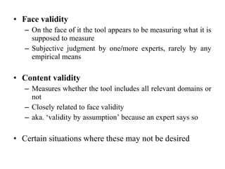 • Face validity
   – On the face of it the tool appears to be measuring what it is
     supposed to measure
   – Subjective judgment by one/more experts, rarely by any
     empirical means

• Content validity
   – Measures whether the tool includes all relevant domains or
     not
   – Closely related to face validity
   – aka. ‘validity by assumption’ because an expert says so

• Certain situations where these may not be desired
 