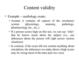 Content validity
• Example – cardiology exam;
  – Assume it contains all aspects of the circulatory
    system       (physiology,      anatomy,      pathology,
    pharmacology etc., etc.,)
  – If a person scores high on this test, we can say ‘infer’
    that he knows much about the subject (i.e., our
    inferences about the person will right across various
    situations)
  – In contrast, if the exam did not contain anything about
    circulation, the inferences we make about a high scorer
    may be wrong most of the time and vice versa
 