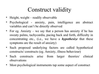Construct validity
• Height, weight – readily observable
• Psychological - anxiety, pain, intelligence are abstract
  variables and can’t be directly observed
• For eg. Anxiety – we say that a person has anxiety if he has
  sweaty palms, tachycardia, pacing back and forth, difficulty in
  concentrating etc., (i.e., we have a hypothesize that these
  symptoms are the result of anxiety)
• Such proposed underlying factors are called hypothetical
  constructs/ constructs (eg. Anxiety, illness behaviour)
• Such constructs arise from larger theories/ clinical
  observations
• Most psychological instruments tap some aspect of construct
 
