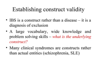 Establishing construct validity
• IBS is a construct rather than a disease – it is a
  diagnosis of exclusion
• A large vocabulary, wide knowledge and
  problem solving skills – what is the underlying
  construct?
• Many clinical syndromes are constructs rather
  than actual entities (schizophrenia, SLE)
 