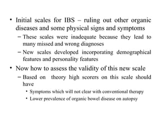 • Initial scales for IBS – ruling out other organic
  diseases and some physical signs and symptoms
  – These scales were inadequate because they lead to
    many missed and wrong diagnoses
  – New scales developed incorporating demographical
    features and personality features
• Now how to assess the validity of this new scale
  – Based on theory high scorers on this scale should
    have
     • Symptoms which will not clear with conventional therapy
     • Lower prevalence of organic bowel disease on autopsy
 