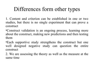 Differences form other types
1. Content and criterion can be established in one or two
studies, but there is no single experiment that can prove a
construct
•Construct validation is an ongoing process, learning more
about the construct, making new predictions and then testing
them
•Each supportive study strengthens the construct but one
well designed negative study can question the entire
construct
2. We are assessing the theory as well as the measure at the
same time
 