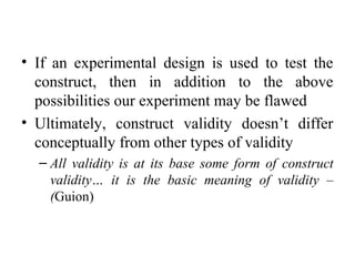 • If an experimental design is used to test the
  construct, then in addition to the above
  possibilities our experiment may be flawed
• Ultimately, construct validity doesn’t differ
  conceptually from other types of validity
  – All validity is at its base some form of construct
    validity… it is the basic meaning of validity –
    (Guion)
 