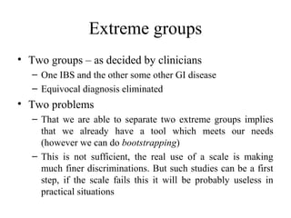 Extreme groups
• Two groups – as decided by clinicians
   – One IBS and the other some other GI disease
   – Equivocal diagnosis eliminated
• Two problems
   – That we are able to separate two extreme groups implies
     that we already have a tool which meets our needs
     (however we can do bootstrapping)
   – This is not sufficient, the real use of a scale is making
     much finer discriminations. But such studies can be a first
     step, if the scale fails this it will be probably useless in
     practical situations
 
