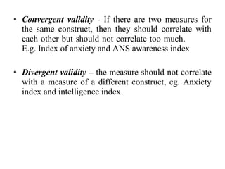 • Convergent validity - If there are two measures for
  the same construct, then they should correlate with
  each other but should not correlate too much.
  E.g. Index of anxiety and ANS awareness index

• Divergent validity – the measure should not correlate
  with a measure of a different construct, eg. Anxiety
  index and intelligence index
 