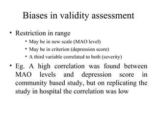 Biases in validity assessment
• Restriction in range
     • May be in new scale (MAO level)
     • May be in criterion (depression score)
     • A third variable correlated to both (severity)
• Eg. A high correlation was found between
  MAO levels and depression score in
  community based study, but on replicating the
  study in hospital the correlation was low
 