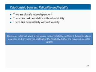 Maximum validity of a test is the square root of reliability coefficient. Reliability places
 an upper limit on validity so that higher the reliability, higher the maximum possible
                                         validity
 